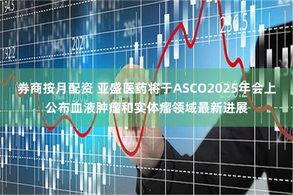 券商按月配资 亚盛医药将于ASCO2025年会上公布血液肿瘤和实体瘤领域最新进展