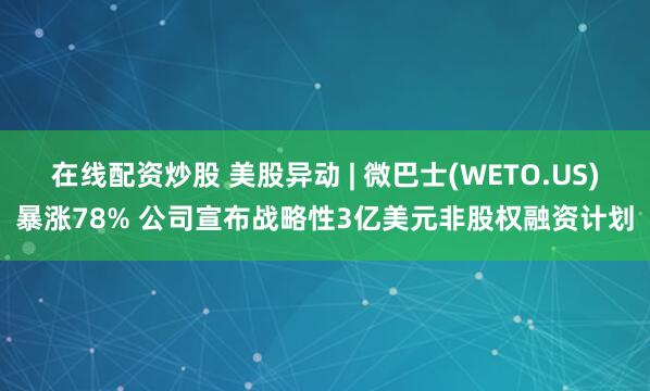 在线配资炒股 美股异动 | 微巴士(WETO.US)暴涨78% 公司宣布战略性3亿美元非股权融资计划