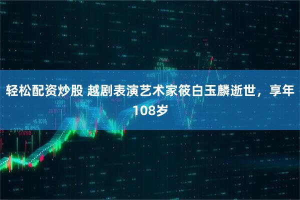 轻松配资炒股 越剧表演艺术家筱白玉麟逝世，享年108岁